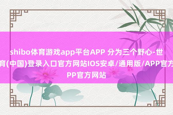 shibo体育游戏app平台APP 分为三个野心-世博体育(中国)登录入口官方网站IOS安卓/通用版/APP官方网站