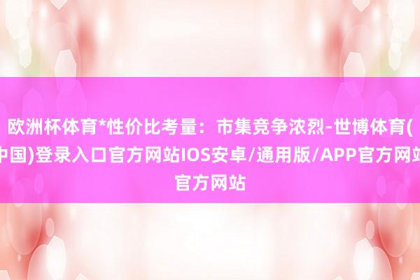 欧洲杯体育*性价比考量:市集竞争浓烈-世博体育(中国)登录入口官方网站IOS安卓/通用版/APP官方网站