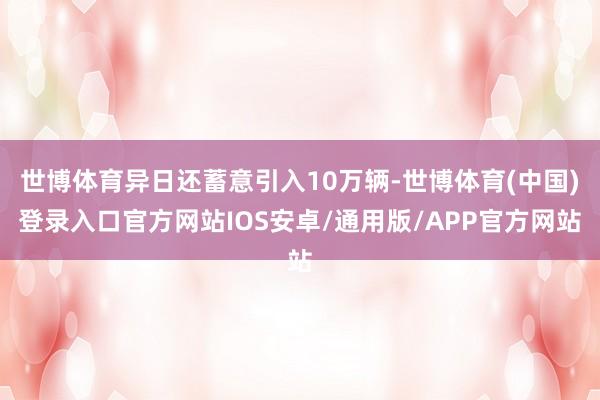 世博体育异日还蓄意引入10万辆-世博体育(中国)登录入口官方网站IOS安卓/通用版/APP官方网站