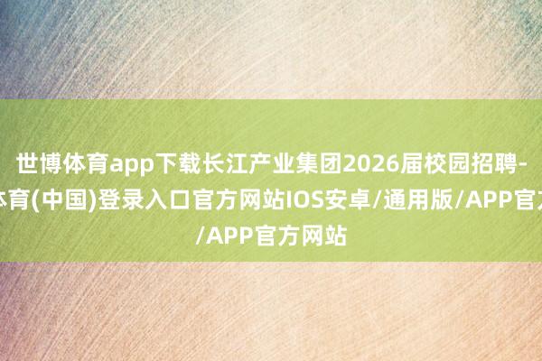 世博体育app下载长江产业集团2026届校园招聘-世博体育(中国)登录入口官方网站IOS安卓/通用版/APP官方网站