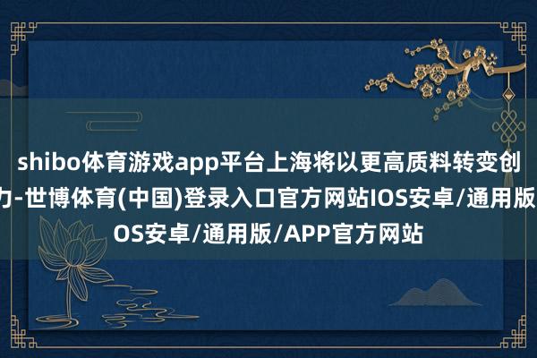 shibo体育游戏app平台上海将以更高质料转变创新激勉商场活力-世博体育(中国)登录入口官方网站IOS安卓/通用版/APP官方网站