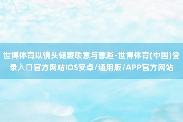 世博体育以镜头储藏暖意与意趣-世博体育(中国)登录入口官方网站IOS安卓/通用版/APP官方网站