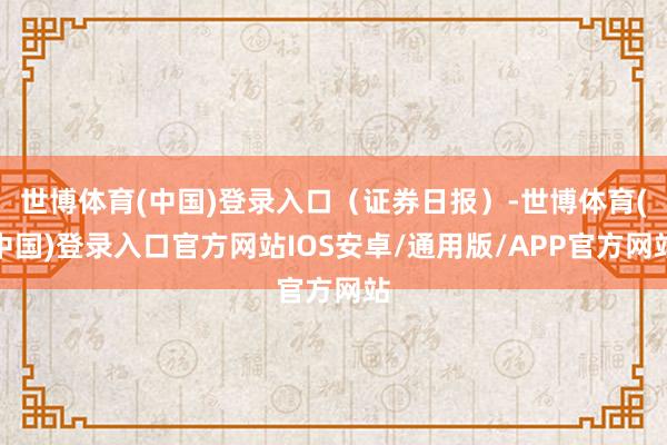 世博体育(中国)登录入口(证券日报)-世博体育(中国)登录入口官方网站IOS安卓/通用版/APP官方网站