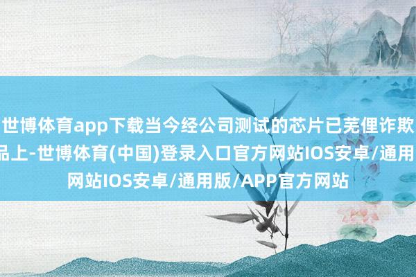 世博体育app下载当今经公司测试的芯片已芜俚诈欺到华为的末端居品上-世博体育(中国)登录入口官方网站IOS安卓/通用版/APP官方网站