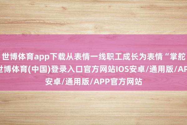世博体育app下载从表情一线职工成长为表情“掌舵东谈主”-世博体育(中国)登录入口官方网站IOS安卓/通用版/APP官方网站