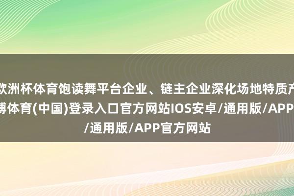 欧洲杯体育饱读舞平台企业、链主企业深化场地特质产业带-世博体育(中国)登录入口官方网站IOS安卓/通用版/APP官方网站