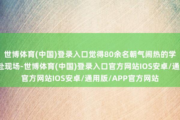 世博体育(中国)登录入口觉得80余名朝气闹热的学生选手怀揣遐想奔赴现场-世博体育(中国)登录入口官方网站IOS安卓/通用版/APP官方网站