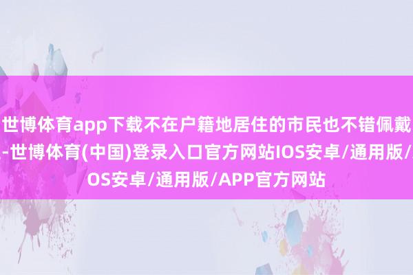 世博体育app下载不在户籍地居住的市民也不错佩戴原住户身份证-世博体育(中国)登录入口官方网站IOS安卓/通用版/APP官方网站