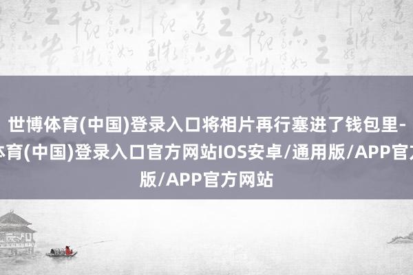 世博体育(中国)登录入口将相片再行塞进了钱包里-世博体育(中国)登录入口官方网站IOS安卓/通用版/APP官方网站