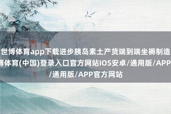世博体育app下载进步胰岛素土产货端到端坐褥制造能力-世博体育(中国)登录入口官方网站IOS安卓/通用版/APP官方网站