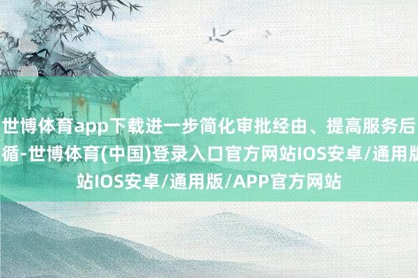 世博体育app下载进一步简化审批经由、提高服务后果、强化监管遵循-世博体育(中国)登录入口官方网站IOS安卓/通用版/APP官方网站
