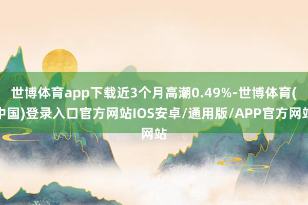 世博体育app下载近3个月高潮0.49%-世博体育(中国)登录入口官方网站IOS安卓/通用版/APP官方网站