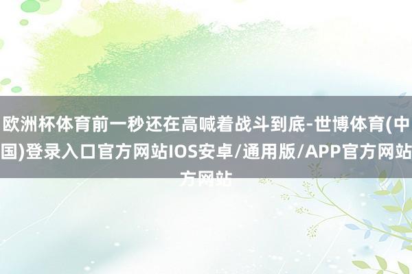 欧洲杯体育前一秒还在高喊着战斗到底-世博体育(中国)登录入口官方网站IOS安卓/通用版/APP官方网站