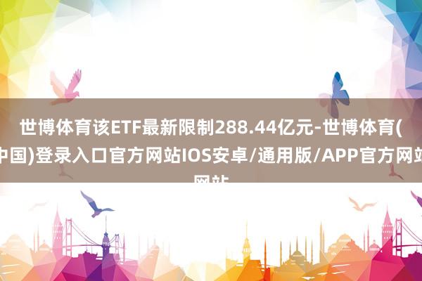 世博体育该ETF最新限制288.44亿元-世博体育(中国)登录入口官方网站IOS安卓/通用版/APP官方网站