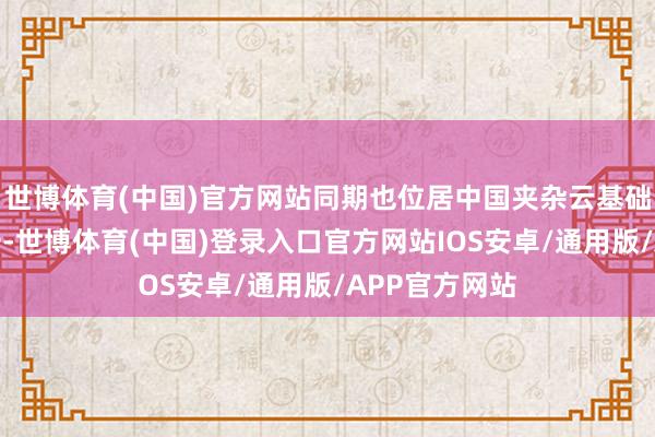 世博体育(中国)官方网站同期也位居中国夹杂云基础轨范市集第一-世博体育(中国)登录入口官方网站IOS安卓/通用版/APP官方网站