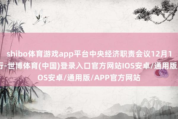 shibo体育游戏app平台中央经济职责会议12月11日至12日举行-世博体育(中国)登录入口官方网站IOS安卓/通用版/APP官方网站