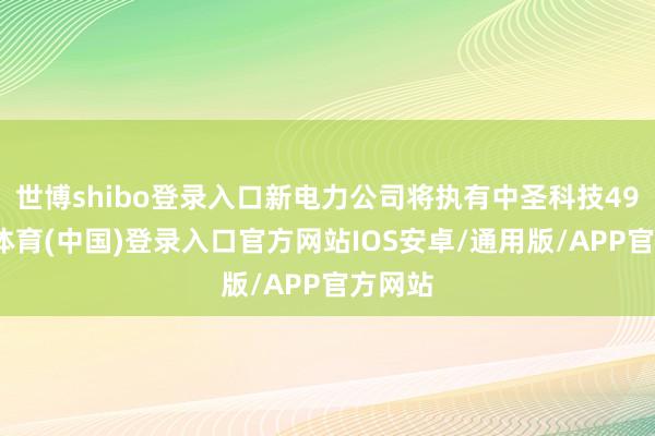 世博shibo登录入口新电力公司将执有中圣科技49-世博体育(中国)登录入口官方网站IOS安卓/通用版/APP官方网站