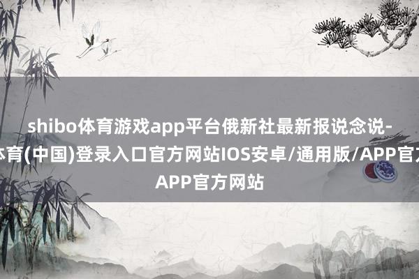 shibo体育游戏app平台　　俄新社最新报说念说-世博体育(中国)登录入口官方网站IOS安卓/通用版/APP官方网站