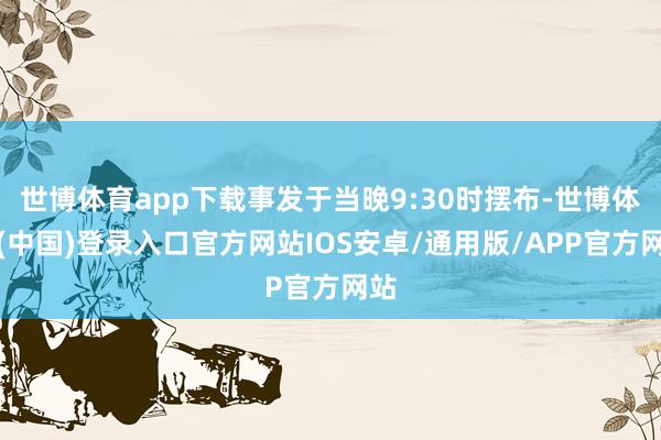 世博体育app下载事发于当晚9:30时摆布-世博体育(中国)登录入口官方网站IOS安卓/通用版/APP官方网站